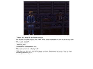 “Thanks,” Nick replied as he accepted the mug.
The two men sat quietly, sipping their coffee. Soon James had finished his, and he set his mug down.
“Want to talk about it?”
“Talk about what?”
“Whatever it is that’s bothering you.”
“Who says something’s bothering me?”
“Nick, you never were very good at hiding your emotions. Besides, you’re my son. I can tell when
something’s bothering you.”
 
