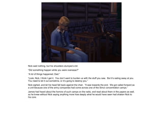 Nick said nothing, but his shoulders slumped a bit.
“Did something happen while you were overseas?”
“A lot of things happened, Dad.”
“Look, Nick, I think I get it. You don’t want to burden us with the stuff you saw. But it’s eating away at you.
You need to let it out sometime, or it’s going to destroy you.”
Nick sighed, and let his head fall back against the chair. “It was towards the end. We got called forward as
a unit because one of the army companies had come across one of the Simzi concentration camps.”
James had heard about the horrors of such camps on the radio, and read about them in the papers as well,
so he knew without Nick saying anything more how deeply what he would have seen had shaken Nick to
his core.
 