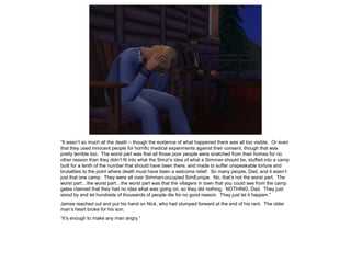 “It wasn’t so much all the death – though the evidence of what happened there was all too visible. Or even
that they used innocent people for horrific medical experiments against their consent, though that was
pretty terrible too. The worst part was that all those poor people were snatched from their homes for no
other reason than they didn’t fit into what the Simzi’s idea of what a Simman should be, stuffed into a camp
built for a tenth of the number that should have been there, and made to suffer unspeakable torture and
brutalities to the point where death must have been a welcome relief. So many people, Dad, and it wasn’t
just that one camp. They were all over Simman-occupied SimEurope. No, that’s not the worst part. The
worst part…the worst part…the worst part was that the villagers in town that you could see from the camp
gates claimed that they had no idea what was going on, so they did nothing. NOTHING, Dad. They just
stood by and let hundreds of thousands of people die for no good reason. They just let it happen.”
James reached out and put his hand on Nick, who had slumped forward at the end of his rant. The older
man’s heart broke for his son.
“It’s enough to make any man angry.”
 
