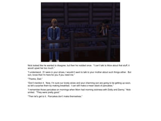 Nick looked like he wanted to disagree, but then he nodded once. “I can’t talk to Alice about that stuff; it
would upset her too much.”
“I understand. If I were in your shoes, I wouldn’t want to talk to your mother about such things either. But
son, know that I’m here for you if you need me.”
“Thanks, Dad.”
“Don’t mention it. Now, I’m sure our lovely wives and your charming son are going to be getting up soon,
so let’s surprise them by making breakfast. I can still make a mean stack of pancakes.”
“I remember those pancakes on mornings when Mom had morning sickness with Dotty and Danny,” Nick
smiled. “They were pretty good.”
“Then let’s get to it. Pancakes don’t make themselves.”
 