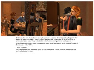 Cindy and Alice were pleasantly surprised by the pancakes, and since Steven enjoyed anything sticky they
were a big hit with him as well. The fact that Nick seemed closer to his old self did not go unnoticed by
anyone, but no one said anything in front of him out of fear of reversing whatever had happened.
When Alice brought the dirty plates into the kitchen where James was cleaning up the mess they’d made of
the stove, she smiled at him.
“What?” he asked.
She’d wrapped her arms around him tightly, but said nothing more. Just as quickly as she’d hugged him,
she’d walked out of the room.
 