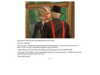 Cindy went in after Alice left, and kissed James on the cheek.
“You too?” he asked.
“Yup,” she said. “Whatever you said to Nick this morning, thank you. The man that came back to us
wasn’t my son, but your conversation brought him back somehow.”
“I hate to tell you, doll, but Nick’s never going to be the same person he was before he left.”
“I know that,” Cindy sighed. “But the gap between the two isn’t so great anymore. Hopefully, being home
with the people he loves will help even more.”
“I hope that too, doll.”
* * * * *
 