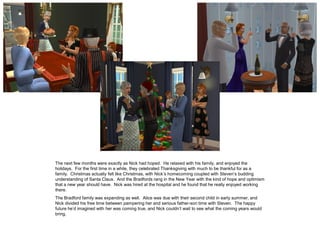 The next few months were exactly as Nick had hoped. He relaxed with his family, and enjoyed the
holidays. For the first time in a while, they celebrated Thanksgiving with much to be thankful for as a
family. Christmas actually felt like Christmas, with Nick’s homecoming coupled with Steven’s budding
understanding of Santa Claus. And the Bradfords rang in the New Year with the kind of hope and optimism
that a new year should have. Nick was hired at the hospital and he found that he really enjoyed working
there.
The Bradford family was expanding as well. Alice was due with their second child in early summer, and
Nick divided his free time between pampering her and serious father-son time with Steven. The happy
future he’d imagined with her was coming true, and Nick couldn’t wait to see what the coming years would
bring.
 