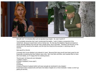 Still with me? I’m shocked after such an epically long chapter. So, was it worth it?
You’ll probably remember that I said I randomized the deaths. I wish I’d taken a screenshot of the
randomizer, because it would have come in handy now. So, the way the statistics I figured out based on
actual casualty statistics from the war had 2 people dying, and 4 wounded. Therefore, the first two on the
randomizer’s list would be the deaths, and the next four would be the wounded, in declining order of
severity.
Nick was #3 on the list.
I honestly didn’t know whether to be relieved or upset. Because Nick dying would have been great for plot.
Especially considering that their firstborn was a boy. But I love Nick and Alice, and I wanted them to have
lots more babies, so I’m happy that he’s sticking around.
The list went, for those who are interested:
1) Gilbert (*sobs*)
2) Dotty’s Husband (*more sobs*)
3) Nick
4) Howard
5) Nancy Phoenix’s husband (which will never actually be mentioned in any chapter)
6) Someone else’s husband who will factor into Dotty’s chapter (it’s a minor character, I swear, so don’t go
getting all worried)
 