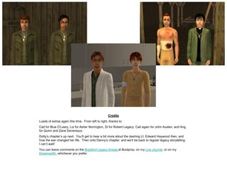 Credits
Loads of extras again this time. From left to right, thanks to:
Cait for Blue O’Leary, Liz for Asher Norrington, Di for Robert Legacy, Cait again for John Austen, and Ang
for Quinn and Zane Devereaux.
Dotty’s chapter’s up next. You’ll get to hear a bit more about the dashing Lt. Edward Haywood then, and
how the war changed her life. Then onto Danny’s chapter, and we’ll be back to regular legacy storytelling.
I can’t wait!
You can leave comments on the Bradford Legacy thread at Boolprop, on my Live Journal, or on my
Dreamwidth, whichever you prefer.
 