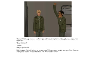 The man, Nick though his name was Norrington but he couldn’t quite remember, got up and slapped him
on the back.
“Congratulations!”
“Thanks.”
“Why so glum, then?”
Nick shrugged. “I should be there for her, you know? My parents are going to take care of her, of course,
and my sister and her friends will be there, but…it won’t be the same.”
 