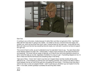 Dear Dad,
I’m writing to you at the store, mostly because I’d rather Mom and Alice not get wind of this. I got Alice’s
letter with the news that I’m going to be a father. I’ve written to her too, to let her know how happy and
excited I am, and to let her know how much I wish I could be there for her right now. I know that you and
Mom will make sure that she has everything that she needs, but I still wish it could be me there to support
her right now.
This is kind of hard to write, as you’ll understand once I’ve said what I have to say. You were there when
Uncle Sterling helped me draft a will. Unfortunately, it doesn’t have provisions for the baby that Alice & I
are expecting. You know I left you power of attorney, so I’d like for you and Uncle Sterling to amend my
will to name the baby as my heir, regardless of whether it’s a boy or a girl. If something happens to me, I’d
like to make sure that the farmhouse and everything stays in the family.
Take care of Alice. I know I don’t need to say that, but I imagine these next few months will be pretty
difficult for her. I’ll be wrapping up training soon and heading overseas, and I doubt I’ll be able to make it
home between the two as most of the guys are only getting 48 hours leave. I’ll let Alice know that when I
write to her next, so she can prepare herself. I wish I could see you all before I go, but maybe it’s for the
best. In her state, another goodbye is probably the last thing Alice needs.
Love,
Nick
 