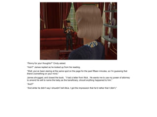 “Penny for your thoughts?” Cindy asked.
“Huh?” James replied as he looked up from his reading.
“Well, you’ve been staring at the same spot on the page for the past fifteen minutes, so I’m guessing that
there’s something on your mind.”
James shrugged, and closed the book. “I had a letter from Nick. He wants me to use my power of attorney
to amend his will to name the baby as the beneficiary, should anything happened to him.”
“And?”
“And while he didn’t say I shouldn’t tell Alice, I got the impression that he’d rather that I didn’t.”
 