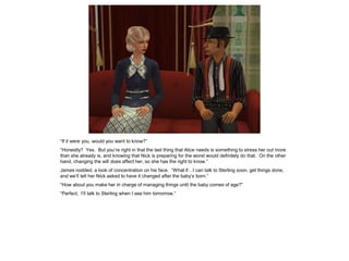 “If it were you, would you want to know?”
“Honestly? Yes. But you’re right in that the last thing that Alice needs is something to stress her out more
than she already is, and knowing that Nick is preparing for the worst would definitely do that. On the other
hand, changing the will does affect her, so she has the right to know.”
James nodded, a look of concentration on his face. “What if…I can talk to Sterling soon, get things done,
and we’ll tell her Nick asked to have it changed after the baby’s born.”
“How about you make her in charge of managing things until the baby comes of age?”
“Perfect. I’ll talk to Sterling when I see him tomorrow.”
 