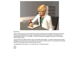 Dear family,
I hate to write to you all in a bunch like this, but it’s the quickest and most efficient way to let you all know
that I’ve arrived safely where I’m going. Considering it’s the land of my ancestors, I should feel more
comfortable here than I do. It’s strange. The food is strange, the language is strange, even the people
seem strange at times.
I’ve got tomorrow to settle in before I have my first shift at the hospital. I’m eager to start learning medical
stuff again, and I aim to do as much of that as I can over the next few months. I’m a bit anxious to meet the
doctors I’ll be studying under and hope that they’re good.
I’m exhausted from the travel, so I’m off to bed now. I’ll write more soon.
Love,
Nick
 