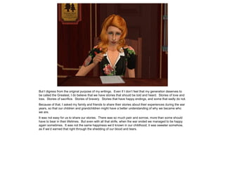 But I digress from the original purpose of my writings. Even if I don’t feel that my generation deserves to
be called the Greatest, I do believe that we have stories that should be told and heard. Stories of love and
loss. Stories of sacrifice. Stories of bravery. Stories that have happy endings, and some that sadly do not.
Because of that, I asked my family and friends to share their stories about their experiences during the war
years, so that our children and grandchildren might have a better understanding of why we became who
we are.
It was not easy for us to share our stories. There was so much pain and sorrow, more than some should
have to bear in their lifetimes. But even with all that strife, when the war ended we managed to be happy
again sometimes. It was not the same happiness we’d known in our childhood; it was sweeter somehow,
as if we’d earned that right through the shedding of our blood and tears.
 