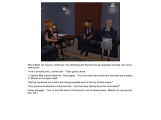 Alice rubbed her stomach, which was now advertising the fact that she was pregnant as Cindy read Nick’s
letter aloud.
“He’s in Simland, then,” James said. “That’s good to know.”
“I hope the Blitz doesn’t affect him,” Alice sighed. “You know how many bombs the Simmans are dropping
on Simdon on any given night.”
“Sterling mentioned that most of the training hospitals aren’t in the city for that reason.”
Cindy gave her husband an incredulous look. “And how does Sterling have that information?”
James shrugged. “He’s on the draft board in Portsimouth, and he knows people. Best not to say anymore
than that.”
 