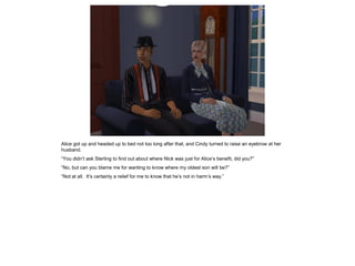 Alice got up and headed up to bed not too long after that, and Cindy turned to raise an eyebrow at her
husband.
“You didn’t ask Sterling to find out about where Nick was just for Alice’s benefit, did you?”
“No, but can you blame me for wanting to know where my oldest son will be?”
“Not at all. It’s certainly a relief for me to know that he’s not in harm’s way.”
 