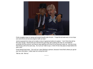 Cindy snuggled closer to James and tucked herself under his arm. “I hope this all ends soon, so our boys
can come home and we can all get on with our lives.”
James squeezed her close as he made a noise of agreement before he sighed. “I don’t think that will be
the case, though. Roosimvelt won’t let Simmany get away with anything less than an unconditional
surrender this time around, and they’ve been gearing up for this for too long just to give up. And you know
that Simpan will be the same way. As much as I hate to say it, I think it’ll be a few years at least before the
war’s over.”
Cindy blinked back tears. “As much as I value Sterling’s opinions, because I know that’s where you get all
your war information, I really hope he’s wrong this time.”
“Me too, doll. Me too.”
* * * * *
 