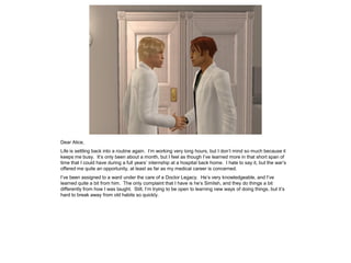 Dear Alice,
Life is settling back into a routine again. I’m working very long hours, but I don’t mind so much because it
keeps me busy. It’s only been about a month, but I feel as though I’ve learned more in that short span of
time that I could have during a full years’ internship at a hospital back home. I hate to say it, but the war’s
offered me quite an opportunity, at least as far as my medical career is concerned.
I’ve been assigned to a ward under the care of a Doctor Legacy. He’s very knowledgeable, and I’ve
learned quite a bit from him. The only complaint that I have is he’s Simlish, and they do things a bit
differently from how I was taught. Still, I’m trying to be open to learning new ways of doing things, but it’s
hard to break away from old habits so quickly.
 