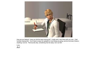 How are you feeling? Have you felt the baby kicking yet? I really wish I was there with you now. I feel
horrible missing this. You’ll have to keep me updated on how things are going, and let me know if there’s
anything I can do. That sounds silly, considering how far away I am, but still.
Love,
Nick
 