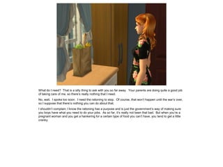 What do I need? That is a silly thing to ask with you so far away. Your parents are doing quite a good job
of taking care of me, so there’s really nothing that I need.
No, wait. I spoke too soon. I need the rationing to stop. Of course, that won’t happen until the war’s over,
so I suppose that there’s nothing you can do about that.
I shouldn’t complain; I know the rationing has a purpose and is just the government’s way of making sure
you boys have what you need to do your jobs. As so far, it’s really not been that bad. But when you’re a
pregnant woman and you get a hankering for a certain type of food you can’t have, you tend to get a little
cranky.
 