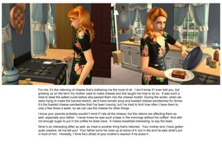 For me, it’s the rationing of cheese that’s bothering me the most of all. I don’t know if I ever told you, but
growing up on the farm my mother used to make cheese and she taught me how to do so. It was such a
treat to steal the salted curds before she packed them into the cheese molds! During the winter, when we
were trying to make the harvest stretch, we’d have tomato soup and toasted cheese sandwiches for dinner.
It’s the toasted cheese sandwiches that I’ve been craving, but I’ve tried to limit how often I have them to
only a few times a week, so we can use the cheese for other things.
I know your parents probably wouldn’t mind if I ate all the cheese, but the rations are affecting them as
well, especially your father. I never knew he was such a bear in the mornings without his coffee! And with
not enough sugar to put in the coffee he does have. It makes breakfast interesting, to say the least.
Diner’s an interesting affair as well, as meat is another thing that’s rationed. Your mother and I have gotten
quite creative, let me tell you! Your father turns his nose up at some of it, but in the end he eats what’s put
in front of him. Honestly, I think he’s afraid of your mother’s reaction if he doesn’t.
 