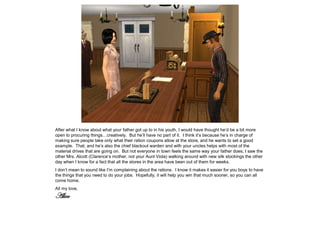 After what I know about what your father got up to in his youth, I would have thought he’d be a bit more
open to procuring things…creatively. But he’ll have no part of it. I think it’s because he’s in charge of
making sure people take only what their ration coupons allow at the store, and he wants to set a good
example. That, and he’s also the chief blackout warden and with your uncles helps with most of the
material drives that are going on. But not everyone in town feels the same way your father does; I saw the
other Mrs. Alcott (Clarence’s mother, not your Aunt Viola) walking around with new silk stockings the other
day when I know for a fact that all the stores in the area have been out of them for weeks.
I don’t mean to sound like I’m complaining about the rations. I know it makes it easier for you boys to have
the things that you need to do your jobs. Hopefully, it will help you win that much sooner, so you can all
come home.
All my love,
Alice
 