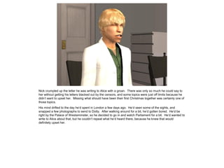 Nick crumpled up the letter he was writing to Alice with a groan. There was only so much he could say to
her without getting his letters blacked out by the censors, and some topics were just off limits because he
didn’t want to upset her. Missing what should have been their first Christmas together was certainly one of
those topics.
His mind drifted to the day he’d spent in London a few days ago. He’d seen some of the sights, and
snapped a few photographs to send to Dotty. After walking around for a bit, he’d gotten bored. He’d be
right by the Palace of Westsiminster, so he decided to go in and watch Parliament for a bit. He’d wanted to
write to Alice about that, but he couldn’t repeat what he’d heard there, because he knew that would
definitely upset her.
 