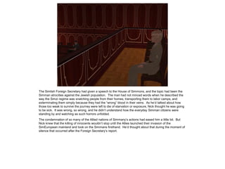 The Simlish Foreign Secretary had given a speech to the House of Simmons, and the topic had been the
Simman atrocities against the Jewish population. The man had not minced words when he described the
way the Simzi regime was snatching people from their homes, transporting them to labor camps, and
exterminating them simply because they had the “wrong” blood in their veins. As he’d talked about how
those too weak to survive the journey were left to die of starvation or exposure, Nick thought he was going
to be sick. It was wrong, so wrong, and he didn’t understand how the everyday Simman citizens were
standing by and watching as such horrors unfolded.
The condemnation of so many of the Allied nations of Simmany’s actions had eased him a little bit. But
Nick knew that the killing of innocents wouldn’t stop until the Allies launched their invasion of the
SimEuropean mainland and took on the Simmans firsthand. He’d thought about that during the moment of
silence that occurred after the Foreign Secretary’s report.
 