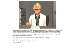 Under ordinary circumstances, Nick would have written about his excursion to Alice, with a discreteful mind
to what the censors probably wouldn’t like. But Nick remembered his college days, and how upset Alice
had been when she’d read in the paper about Kristallnacht, so he decided to save the story of his trip to
Parliament until he got home. It wouldn’t do any good to upset Alice in her current condition, especially
when he wasn’t there to offer her comfort.
He smoothed a fresh sheet of paper, picked up his pen and began to write again.
Dear Alice,
By the time you get this, my greeting will be appropriate.
Merry Christmas!
 