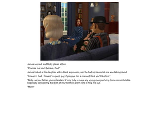 James snorted, and Dotty glared at him.
“Promise me you’ll behave, Dad.”
James looked at his daughter with a blank expression, as if he had no idea what she was talking about.
“I mean it, Dad. Edward’s a good guy; if you give him a chance I think you’ll like him.”
“Dotty, as your father, you understand it’s my duty to make any young man you bring home uncomfortable.
Especially considering that both of your brothers aren’t here to help me out.
“Mom!”
 
