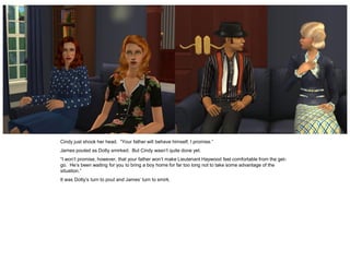 Cindy just shook her head. “Your father will behave himself, I promise.”
James pouted as Dotty smirked. But Cindy wasn’t quite done yet.
“I won’t promise, however, that your father won’t make Lieutenant Haywood feel comfortable from the get-
go. He’s been waiting for you to bring a boy home for far too long not to take some advantage of the
situation.”
It was Dotty’s turn to pout and James’ turn to smirk.
 