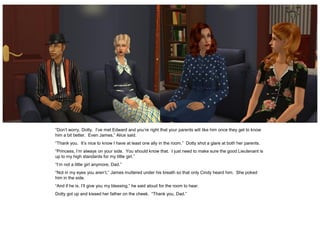 “Don’t worry, Dotty. I’ve met Edward and you’re right that your parents will like him once they get to know
him a bit better. Even James,” Alice said.
“Thank you. It’s nice to know I have at least one ally in the room.” Dotty shot a glare at both her parents.
“Princess, I’m always on your side. You should know that. I just need to make sure the good Lieutenant is
up to my high standards for my little girl.”
“I’m not a little girl anymore, Dad.”
“Not in my eyes you aren’t,” James muttered under his breath so that only Cindy heard him. She poked
him in the side.
“And if he is, I’ll give you my blessing,” he said aloud for the room to hear.
Dotty got up and kissed her father on the cheek. “Thank you, Dad.”
 