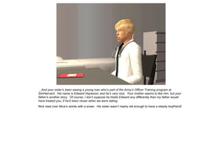 …And your sister’s been seeing a young man who’s part of the Army’s Officer Training program at
SimHarvard. His name is Edward Haywood, and he’s very nice. Your mother seems to like him, but your
father’s another story. Of course, I don’t suppose he treats Edward any differently than my father would
have treated you, if he’d been closer when we were dating.
Nick read over Alice’s words with a sneer. His sister wasn’t nearly old enough to have a steady boyfriend!
 