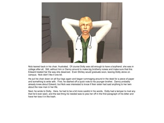 Nick leaned back in his chair, frustrated. Of course Dotty was old enough to have a boyfriend; she was in
college after all. Still, without him or Danny around to make big brotherly noises and make sure that this
Edward treated her the way she deserved. Even Shirley would graduate soon, leaving Dotty alone on
campus. Nick didn’t like it one bit.
He put his chair down on all four legs again and began rummaging around in the desk for a piece of paper
and something to write with. First, he dashed off a quick note to his younger brother. Danny probably
already knew about Edward, but Nick was interested to know if their sister had said anything to her twin
about the new man in her life.
Next, he wrote to Dotty. Here, he had to be a bit more careful in his words. Dotty had a temper to rival any
that he’d ever seen, and the last thing he needed was to piss her off in the first paragraph of his letter and
have her toss it in the trash.
 