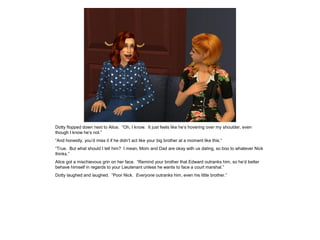 Dotty flopped down next to Alice. “Oh, I know. It just feels like he’s hovering over my shoulder, even
though I know he’s not.”
“And honestly, you’d miss it if he didn’t act like your big brother at a moment like this.”
“True. But what should I tell him? I mean, Mom and Dad are okay with us dating, so boo to whatever Nick
thinks.”
Alice got a mischievous grin on her face. “Remind your brother that Edward outranks him, so he’d better
behave himself in regards to your Lieutenant unless he wants to face a court marshal.”
Dotty laughed and laughed. “Poor Nick. Everyone outranks him, even his little brother.”
 