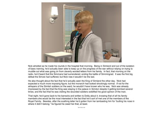 Nick whistled as he made his rounds in the hospital that morning. Being in Simland and out of the isolation
of basic training, he’d actually been able to keep up on the progress of the war without relying on trying to
muddle out what was going on from cleverly worded letters from his family. In fact, that morning on the
radio, he’d heard that the Simmans had surrendered, ending the battle of Simmingrad. It was the first big
defeat the Simzis had suffered, but Nick new it wouldn’t be the last.
He also thought about the fact that he’d actually seen the King of Simland the other day. Nick had
expected a much more imposing figure, but the monarch had looked shockingly normal. If not for the
whispers of the Simlish soldiers on the ward, he wouldn’t have known who he was. Nick was already
impressed by the fact that the King was staying in the palace in Simdon despite it getting bombed several
times, and the fact that he was visiting the wounded soldiers solidified his good opinion of the man.
That night, he’d gone back to his barracks and written to Dotty about it, knowing that of all his family
members she would be the most interested in the fact that he’d sort of met one of the members of the
Royal Family. Besides, after the scathing letter he’d gotten from her lambasting him for “butting his nose in
where it didn’t belong,” he figured he owed her that, at least.
* * * * *
 