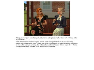 Alice pursed her lips. “I know it’s important, but it’s not as tangible as my Red Cross work or helping in the
victory garden.”
Cindy threw back her head and laughed. “I would hardly call a garden that’s as old as ours a victory
garden, but I know what you mean. Tell you what. When the vegetables are ready for canning, which some
of them will be soon, you can chop, dice and slice them up for me. You can sit down as you do it – I’ll clear
off the old table for you. That way you’re helping but not on your feet.”
 
