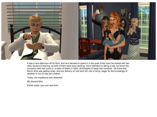 It was a rare afternoon off for Nick, and he’d decided to spend it in the quiet of the room he shared with two
other doctors-in-training, as both of them were busy working. He’d intended on taking a nap, but when the
company clerk had come in, a stack of letters in hand, all thoughts of sleep had vanished. He knew that
Alice’s time was getting close, and any delivery of mail sent him into a frenzy, eager for the knowledge of
whether or not he was yet a father.
Today, his impatience was rewarded.
My dearest Nick,
Earlier today, your son was born.
 