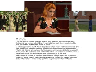 My darling Nick,
Your letter letting us know that you arrived at training safely has already been read nearly to tatters.
Between me, your mom and dad, and Dotty, it’s been read at least twenty times. I know that you’ll be
busy, but I hope that you keep writing as often as you can.
A lot has happened since you left. Rosalie dropped out of college, and she and Bruce were married. Since
I had the audacity to get married before her, I was denied the privilege of being one of her bridesmaids.
That left poor Shirley to do it, and I swear that Rosalie picked out the pinkest and frilliest dress she could
for her to wear. The wedding was lovely, but it would have been even lovelier if you were there to share a
dance or two with me. She and Bruce have settled in Portsimouth for the time being.
Dotty’s headed off to college, as has Shirley. I feel bad leaving Shirley all alone to fend for herself, but I
made Dotty promise that she’d make sure to keep an eye on her and make sure she wasn’t moping too
badly. I’ll have to make a point of meeting up with her every now and then when I visit Rosalie.
 