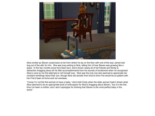 Alice smiled as Steven cooed back at her from where he lay on the floor with one of the toys James had
dug out of the attic for him. She was busy writing to Nick, telling him of how Steven was growing like a
weed. In the two months since he’d been born, she’d driven nearly all of her friends and family to
distraction bragging about all his little accomplishments from his sounds of excitement when he recognized
Alice’s voice to his first attempts to roll himself over. Nick was the only one who seemed to appreciate her
constant ramblings about their son, though Alice did wonder from time to time if he would be so patient with
her if he’d been at home and not overseas.
“I know I’m not the first woman to have a baby,” she’d told Cindy when the older woman hadn’t shown what
Alice deemed to be an appropriate level of enthusiasm for Alice’s bragging about Steven, “but it is the first
time I’ve been a mother, and I won’t apologize for thinking that Steven is the most perfect baby in the
world.”
 