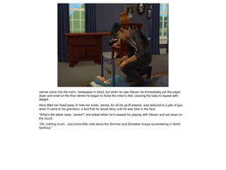 James came into the room, newspaper in hand, but when he saw Steven he immediately put the paper
down and knelt on the floor where he began to tickle the infant’s feet, causing the baby to squeal with
delight.
Alice tilted her head away to hide her smile; James, for all his gruff exterior, was reduced to a pile of goo
when it came to his grandson, a fact that he would deny until he was blue in the face.
“What’s the latest news, James?” she asked when he’d ceased his playing with Steven and sat down on
the couch.
“Oh, nothing much. Just some little note about the Simman and Simtalian troops surrendering in North
Simfrica.”
 