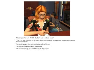 Alice dropped her pen. “Truly? Oh, that’s such wonderful news!”
“That it is. Now, the Allies will be able to launch offensives into Simtaly proper, and start pushing those
Axis bastards back.”
“James, language,” Alice said, looking pointedly at Steven.
“Aw, he can’t understand what I’m saying yet.”
“He will soon enough, so it won’t hurt you to stop it now.”
 