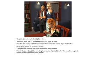 Cindy soon joined them, her face tight and drawn.
“Something wrong at Vi’s?” James asked, and Cindy shook her head.
“No, other than hearing that the Simpanese struck a Ausimstralian hospital ship in the Simcific.”
James got up and put his arm around his wife.
“Danny’s not left Simerican soil, so you don’t need to worry about him.”
“I’m not. It’s just…I thought that something like a hospital ship would be safe. They have those huge red
crosses painted on them for a reason, after all.”
 