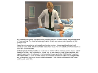 Nick collapsed onto his bed, not caring that he’d landed on a stack of letters that had been delivered while
he’d been working. The Allies had begun pushing into Simtaly, and pushes meant casualties as Nick
quickly learned.
It wasn’t entirely unwelcome, as it was a break from the monotony of treating soldiers for bar brawl
wounds, or cases of VD. Still, it was hard to see so many young men hurt so badly, and there was only so
much Nick could do for them.
On the bright side, he’d learned that he would soon be finished with his internship, and be allowed to treat
patients on his own. With supervision, of course. Still, he was that much closer to being a doctor. And
hopefully, a promotion. It really stuck in Nick’s craw that his younger brother AND his sister’s boyfriend
both outranked him. It would be nice to at least be made a Lieutenant, even better if he could get all the
way to Captain like most of the doctors at the hospital were. Then Danny, and Edward for that matter,
would have to salute Nick.
 