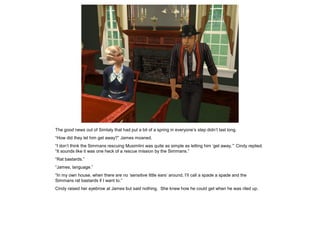 The good news out of Simtaly that had put a bit of a spring in everyone’s step didn’t last long.
“How did they let him get away?” James moaned.
“I don’t think the Simmans rescuing Musimlini was quite as simple as letting him ‘get away,’” Cindy replied.
“It sounds like it was one heck of a rescue mission by the Simmans.”
“Rat bastards.”
“James, language.”
“In my own house, when there are no ‘sensitive little ears’ around, I’ll call a spade a spade and the
Simmans rat bastards if I want to.”
Cindy raised her eyebrow at James but said nothing. She knew how he could get when he was riled up.
 