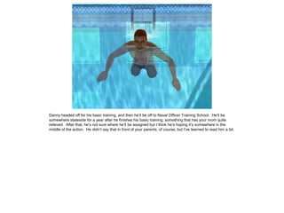 Danny headed off for his basic training, and then he’ll be off to Naval Officer Training School. He’ll be
somewhere stateside for a year after he finishes his basic training, something that has your mom quite
relieved. After that, he’s not sure where he’ll be assigned but I think he’s hoping it’s somewhere in the
middle of the action. He didn’t say that in front of your parents, of course, but I’ve learned to read him a bit.
 