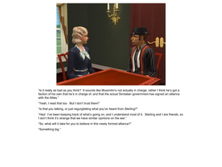 “Is it really as bad as you think? It sounds like Musimlini’s not actually in charge; rather I think he’s got a
faction of his own that he’s in charge of, and that the actual Simtalian government has signed an alliance
with the Allies.”
“Yeah, I read that too. But I don’t trust them!”
“Is that you talking, or just regurgitating what you’ve heard from Sterling?”
“Hey! I’ve been keeping track of what’s going on, and I understand most of it. Sterling and I are friends, so
I don’t think it’s strange that we have similar opinions on the war.”
“So, what will it take for you to believe in this newly formed alliance?”
“Something big.”
 