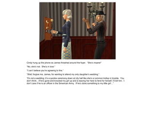 Cindy hung up the phone as James thrashed around the foyer. “She’s insane!”
“No, she’s not. She’s in love.”
“I can’t believe you’re agreeing to this.”
“Well, forgive me, James, for wanting to attend my only daughter’s wedding.”
“It’s not a wedding; it’s a quickie ceremony down at city hall like she’s a common trollop in trouble. You
don’t think…if he’s gone and knocked my girl up and is leaving her here to fend for herself, I’ll kill him. I
don’t care if he is an officer in the Simerican Army. If he’s done something to my little girl…”
 