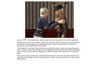 “James, STOP,” Cindy commanded. James ceased his threat midsentence, his mouth hanging open.
“Dorothy is not, as you say, in trouble. I would know if she was. She’s in love with a man who’s about to
go off to war, and she wants to be his wife before he goes. What’s wrong with that, considering it’s
basically the same thing that Nick and Alice did?”
“That’s different,” he scoffed. “Nick and Alice knew each other forever. Dotty’s only known Edward for,
what? Not even a year? What if they’re not as compatible as she thinks they are? What if he decides to
stay in the army, and move her far away from us? What if he doesn’t even come back? It’ll break her
heart.”
Cindy put her hand on James’ arm. “It will break her heart if she can’t marry him before he leaves, and
even more so if her father’s not there to give her away. Please, James, trust me on this. I have a good
feeling about it.”
 