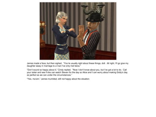 James made a face, but then sighed. “You’re usually right about these things, doll. All right, I’ll go give my
daughter away in marriage to a man I’ve only met twice.”
“Don’t sound so happy about it,” Cindy replied. “Now I don’t know about you, but I’ve got a lot to do. Call
your sister and see if she can watch Steven for the day so Alice and I can worry about making Dotty’s day
as perfect as we can under the circumstances.”
“Yes, ma’am,” James mumbled, still not happy about the situation.
 
