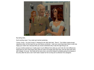 My darling Nick,
Such exciting news! Your sister got married yesterday.
I know, I know. You don’t know Lt. Haywood at all, blah blah blah. Save it. Your father made enough
objections when he first heard for you and Danny combined. I wish you could have been there to see how
happy your sister was, because then you would understand why it was the right thing to do.
As your mother pointed out, it really wasn’t much different from what you and I did, the main differences
being that you and I had known each other for quite a bit longer than they have, and we were both done
with college, of course. But Dotty will be done soon, and since Edward’s probably going to be staying in
the army after the war’s over it will make it easier for him to bring her to wherever he’s assigned.
 