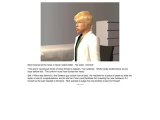 Nick frowned at the news in Alice’s latest letter. His sister, married!
“This war’s causing all kinds of crazy things to happen,” he muttered. “Dotty hardly looked twice at any
boys before this. The uniform must have turned her head.”
Still, if Alice was behind it, this Edward guy couldn’t be all bad. He reached for a piece of paper to write his
sister a note of congratulations, and to ask her if she could facilitate him meeting her new husband, if it
turned out he was headed to Simland. Nick wanted to judge his new brother-in-law for himself.
* * * * *
 