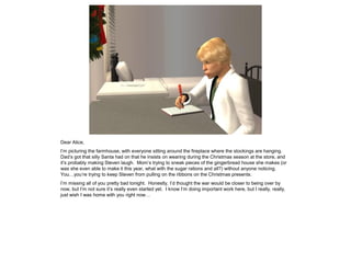 Dear Alice,
I’m picturing the farmhouse, with everyone sitting around the fireplace where the stockings are hanging.
Dad’s got that silly Santa had on that he insists on wearing during the Christmas season at the store, and
it’s probably making Steven laugh. Mom’s trying to sneak pieces of the gingerbread house she makes (or
was she even able to make it this year, what with the sugar rations and all?) without anyone noticing.
You…you’re trying to keep Steven from pulling on the ribbons on the Christmas presents.
I’m missing all of you pretty bad tonight. Honestly, I’d thought the war would be closer to being over by
now, but I’m not sure it’s really even started yet. I know I’m doing important work here, but I really, really,
just wish I was home with you right now…
 